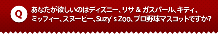 あなたが欲しいのはディズニー、リサ&ガスパール、キティ、
ミッフィー、スヌーピー、Suzy’s Zoo、プロ野球マスコットですか？