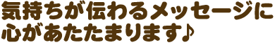  気持ちが伝わるメッセージに心があたたまります♪