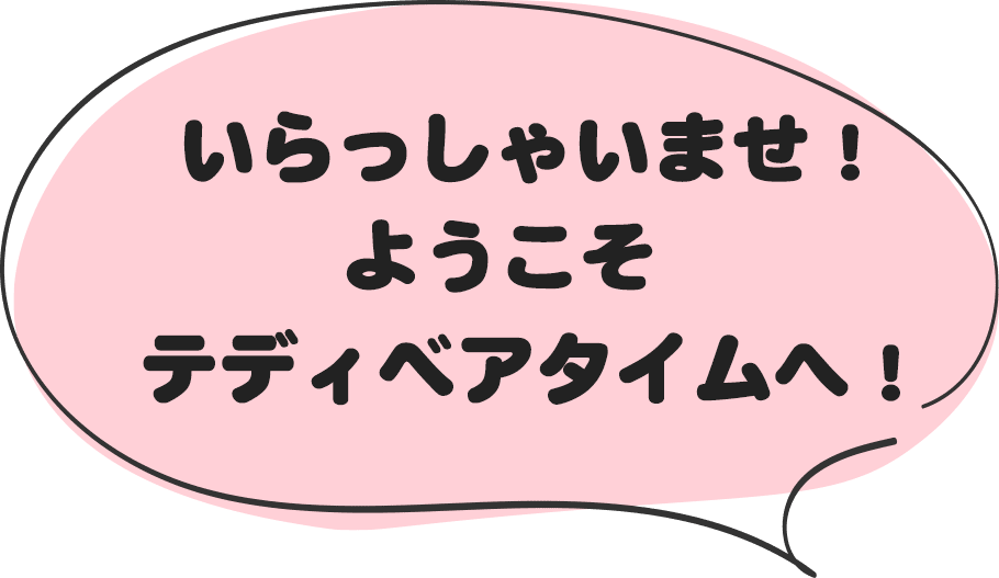 いらっしゃいませ！ようこそテディベアタイムへ！